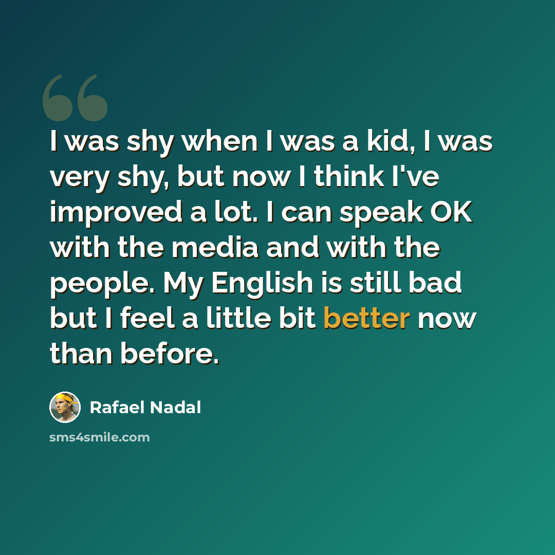 “I was shy when I was a kid, I was very shy, but now I think I've improved a lot. I can speak OK with the media and with the people. My English is still bad but I feel a little bit better now than before.” quote by Rafael Nadal