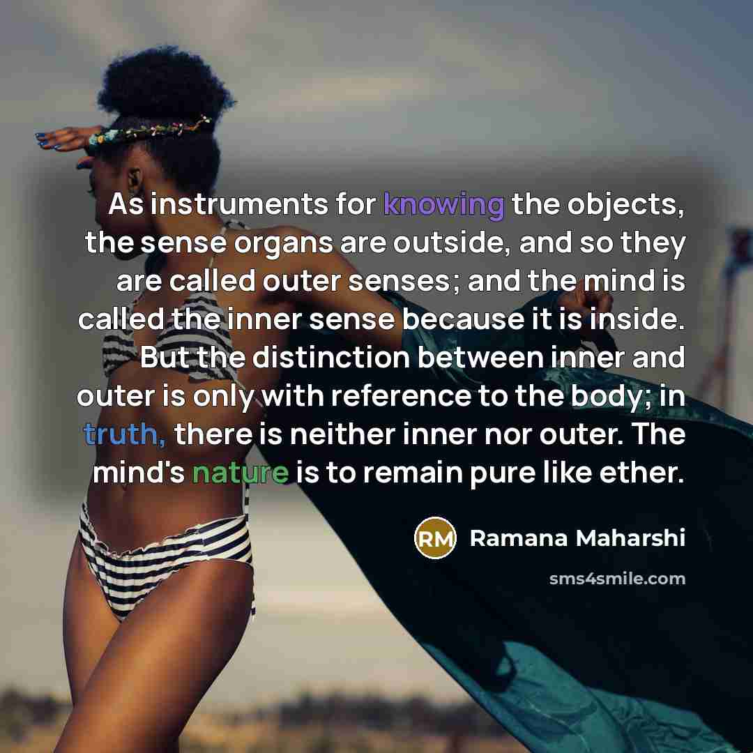 “As instruments for knowing the objects, the sense organs are outside, and so they are called outer senses; and the mind is called the inner sense because it is inside. But the distinction between inner and outer is only with reference to the body; in truth, there is neither inner nor outer. The…” quote by Ramana Maharshi