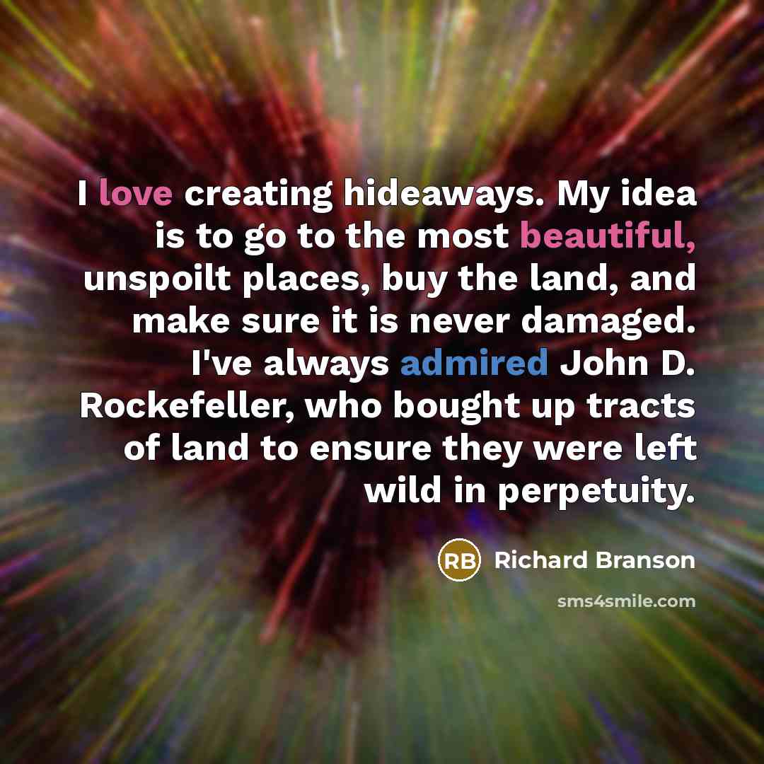 “I love creating hideaways. My idea is to go to the most beautiful, unspoilt places, buy the land, and make sure it is never damaged. I've always admired John D. Rockefeller, who bought up tracts of land to ensure they were left wild in perpetuity.” quote by Richard Branson