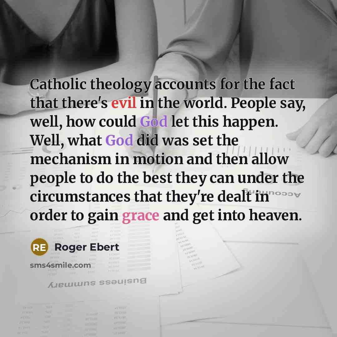 “Catholic theology accounts for the fact that there's evil in the world. People say, well, how could God let this happen. Well, what God did was set the mechanism in motion and then allow people to do the best they can under the circumstances that they're dealt in order to gain grace and get into…” quote by Roger Ebert