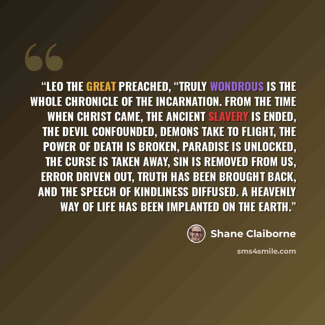 “Leo the Great preached, “Truly wondrous is the whole chronicle of the incarnation. From the time when Christ came, the ancient slavery is ended, the devil confounded, demons take to flight, the power of death is broken, paradise is unlocked, the curse is taken away, sin is removed from us, error…” quote by Shane Claiborne