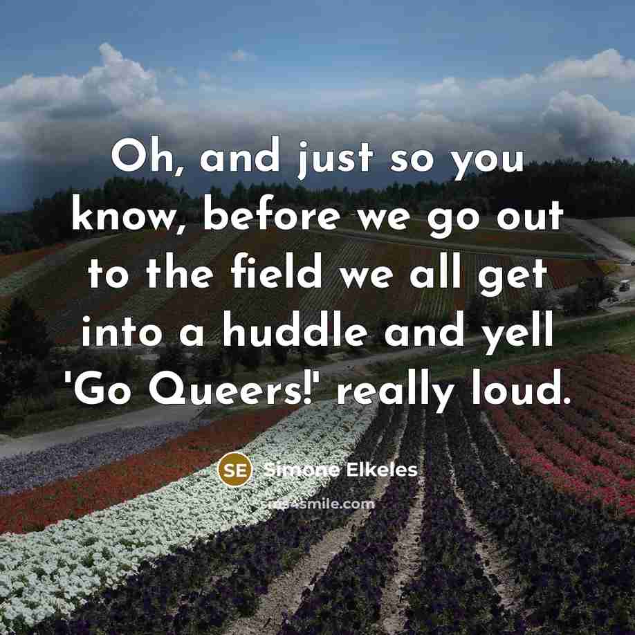 “Oh, and just so you know, before we go out to the field we all get into a huddle and yell 'Go Queers!' really loud.” quote by Simone Elkeles