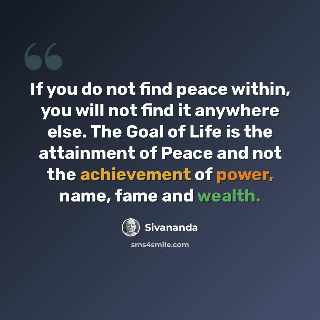 “If you do not find peace within, you will not find it anywhere else. The Goal of Life is the attainment of Peace and not the achievement of power, name, fame and wealth.” quote by Sivananda