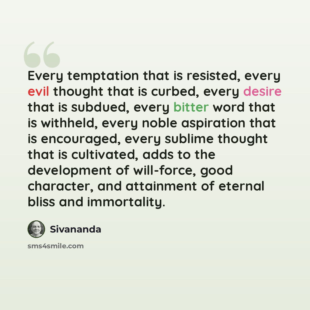 “Every temptation that is resisted, every evil thought that is curbed, every desire that is subdued, every bitter word that is withheld, every noble aspiration that is encouraged, every sublime thought that is cultivated, adds to the development of will-force, good character, and attainment of…” quote by Sivananda