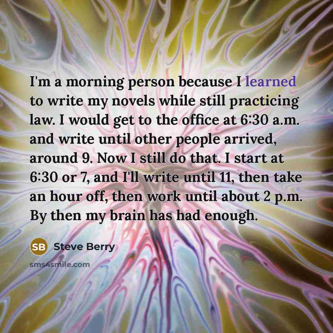 “I'm a morning person because I learned to write my novels while still practicing law. I would get to the office at 6:30 a.m. and write until other people arrived, around 9. Now I still do that. I start at 6:30 or 7, and I'll write until 11, then take an hour off, then work until about 2 p.m. By…” quote by Steve Berry