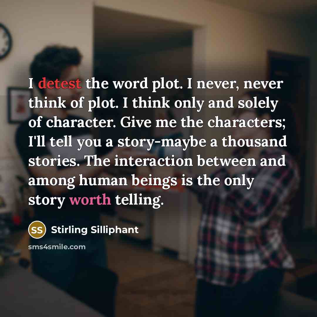 “I detest the word plot. I never, never think of plot. I think only and solely of character. Give me the characters; I'll tell you a story-maybe a thousand stories. The interaction between and among human beings is the only story worth telling.” quote by Stirling Silliphant
