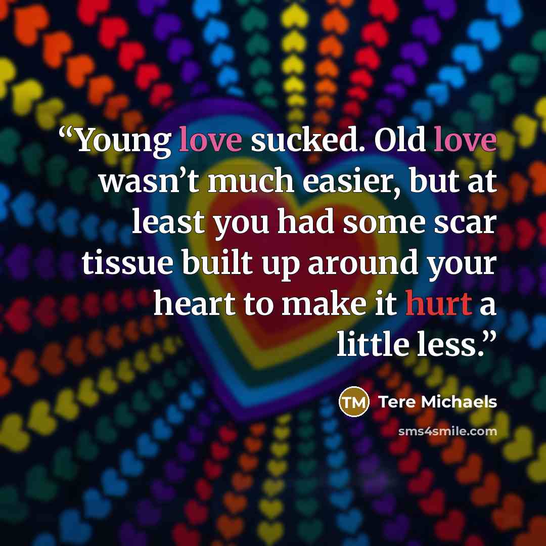 “Young love sucked. Old love wasn’t much easier, but at least you had some scar tissue built up around your heart to make it hurt a little less.” quote by Tere Michaels