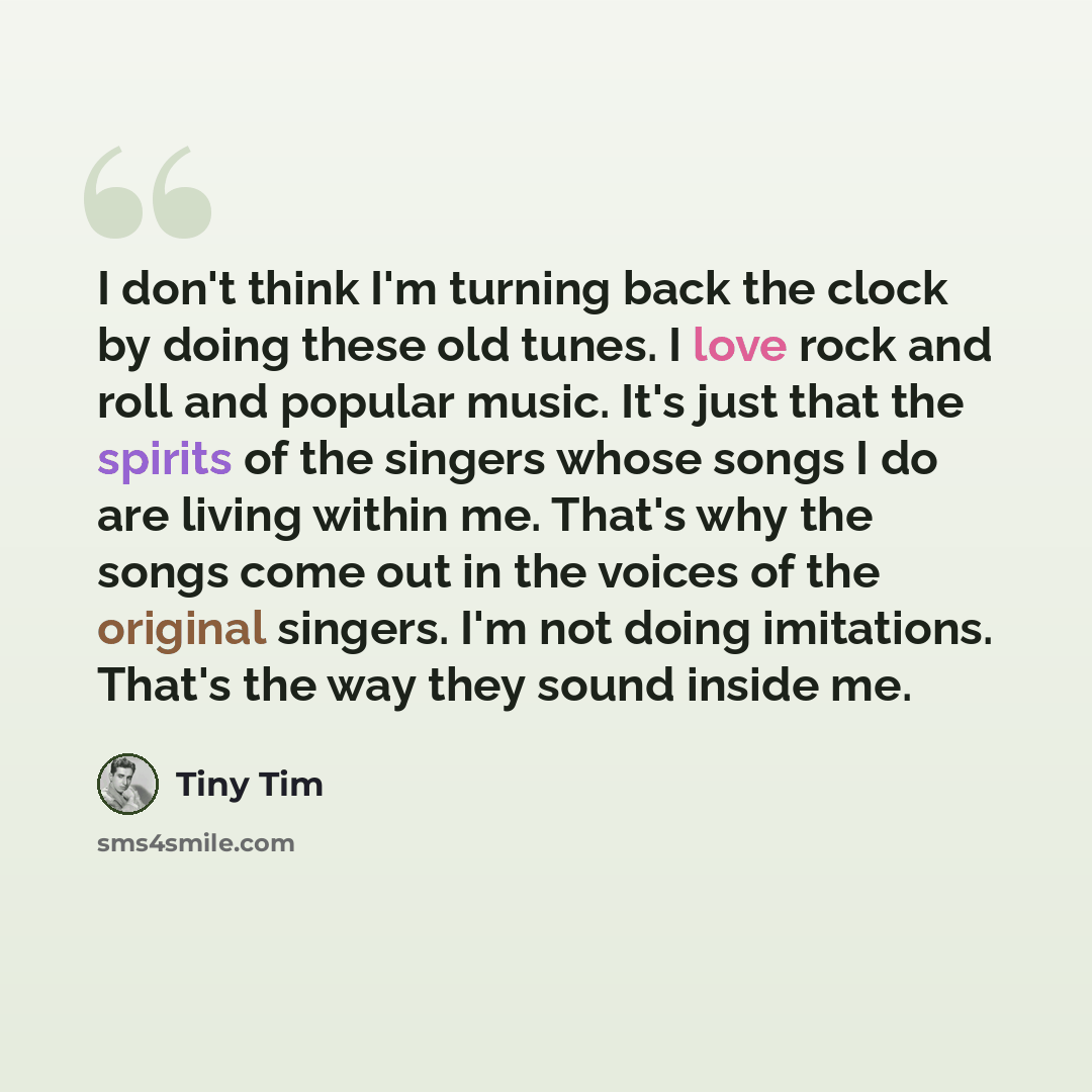 “I don't think I'm turning back the clock by doing these old tunes. I love rock and roll and popular music. It's just that the spirits of the singers whose songs I do are living within me. That's why the songs come out in the voices of the original singers. I'm not doing imitations. That's the way…” quote by Tiny Tim