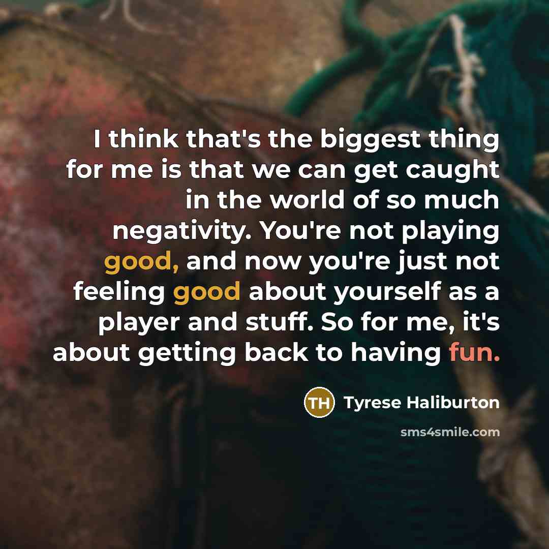 “I think that's the biggest thing for me is that we can get caught in the world of so much negativity. You're not playing good, and now you're just not feeling good about yourself as a player and stuff. So for me, it's about getting back to having fun.” quote by Tyrese Haliburton