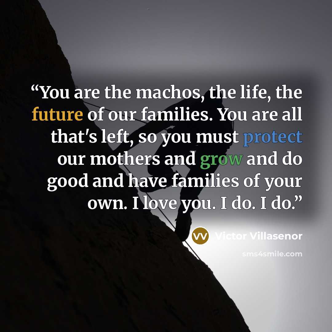 “You are the machos, the life, the future of our families. You are all that's left, so you must protect our mothers and grow and do good and have families of your own. I love you. I do. I do.” quote by Victor Villaseñor