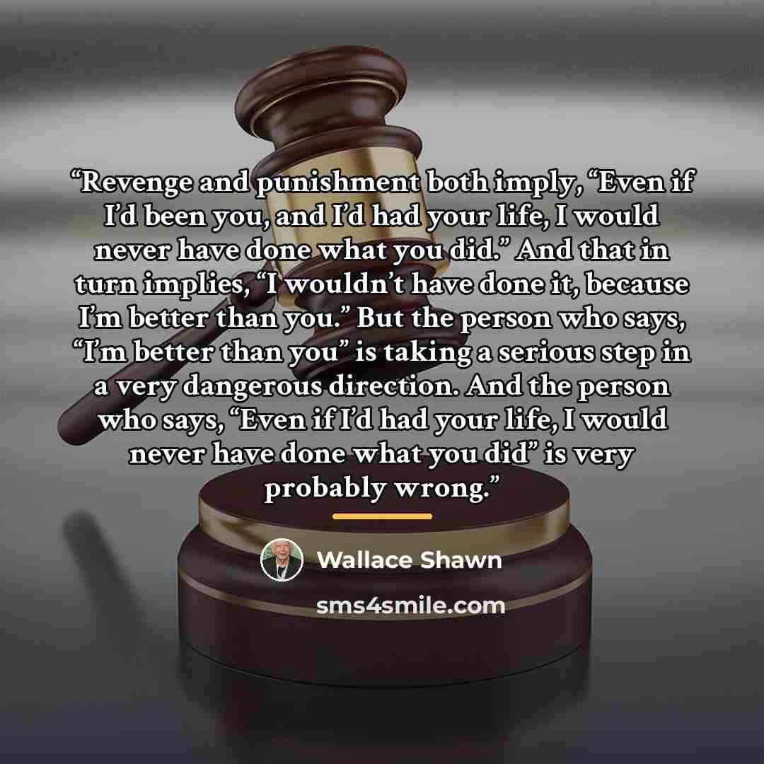 “Revenge and punishment both imply, “Even if I’d been you, and I’d had your life, I would never have done what you did.” And that in turn implies, “I wouldn’t have done it, because I’m better than you.” But the person who says, “I’m better than you” is taking a serious step in a very dangerous…” quote by Wallace Shawn