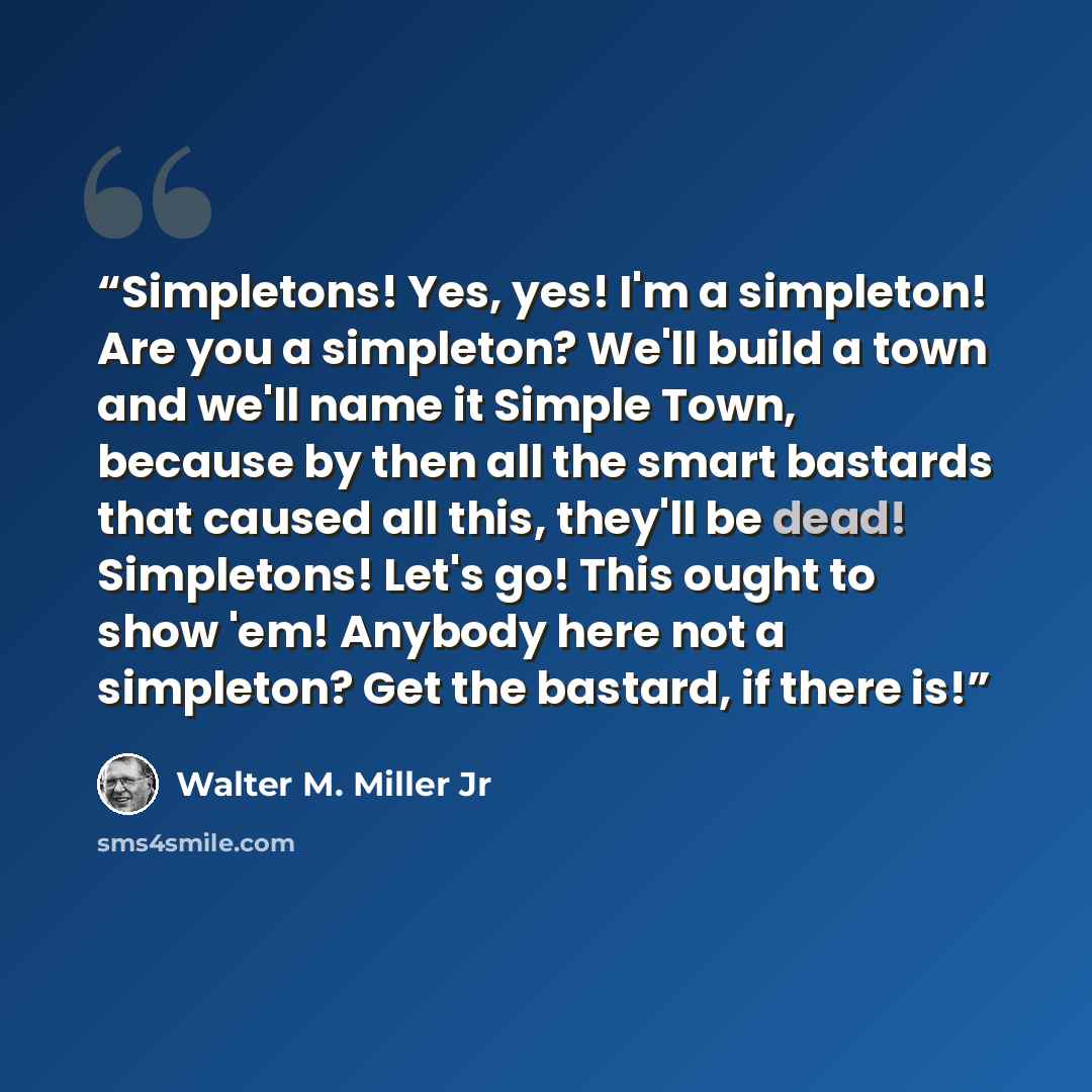 “Simpletons! Yes, yes! I'm a simpleton! Are you a simpleton? We'll build a town and we'll name it Simple Town, because by then all the smart bastards that caused all this, they'll be dead! Simpletons! Let's go! This ought to show 'em! Anybody here not a simpleton? Get the bastard, if there is!” quote by Walter M. Miller Jr