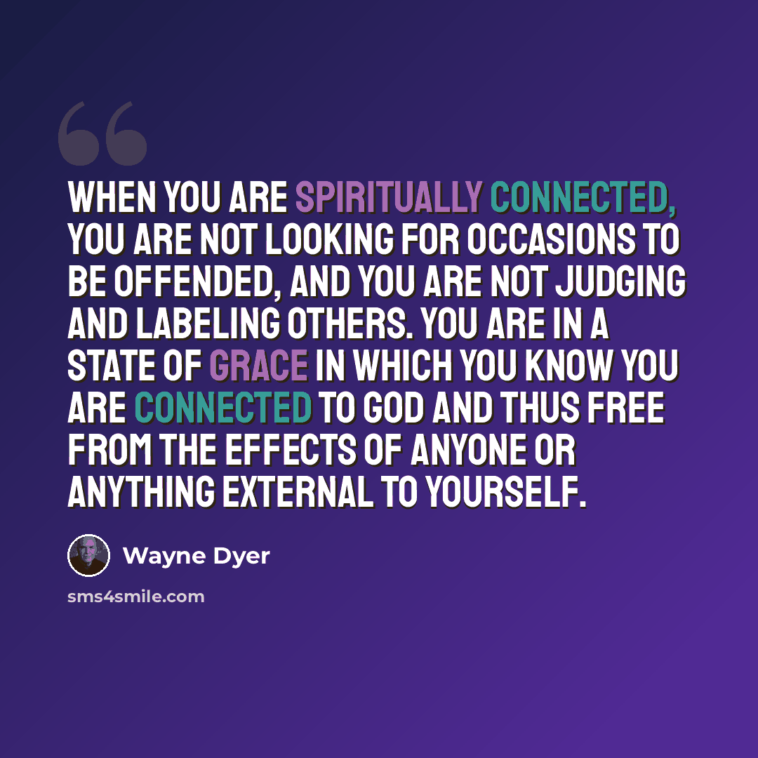 “When you are spiritually connected, you are not looking for occasions to be offended, and you are not judging and labeling others. You are in a state of grace in which you know you are connected to God and thus free from the effects of anyone or anything external to yourself.” quote by Wayne Dyer
