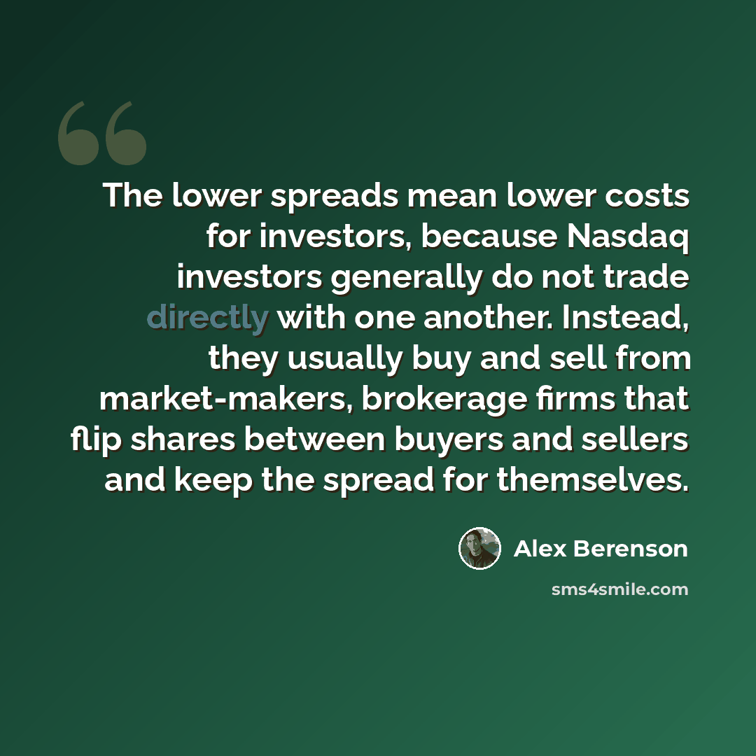 “The lower spreads mean lower costs for investors, because Nasdaq investors generally do not trade directly with one another. Instead, they usually buy and sell from market-makers, brokerage firms that flip shares between buyers and sellers and keep the spread for themselves.” quote by Alex Berenson