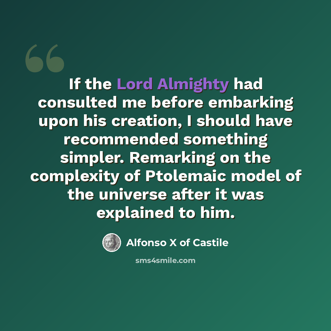 “If the Lord Almighty had consulted me before embarking upon his creation, I should have recommended something simpler. Remarking on the complexity of Ptolemaic model of the universe after it was explained to him.” quote by Alfonso X of Castile