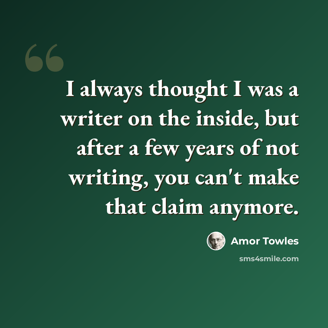 “I always thought I was a writer on the inside, but after a few years of not writing, you can't make that claim anymore.” quote by Amor Towles