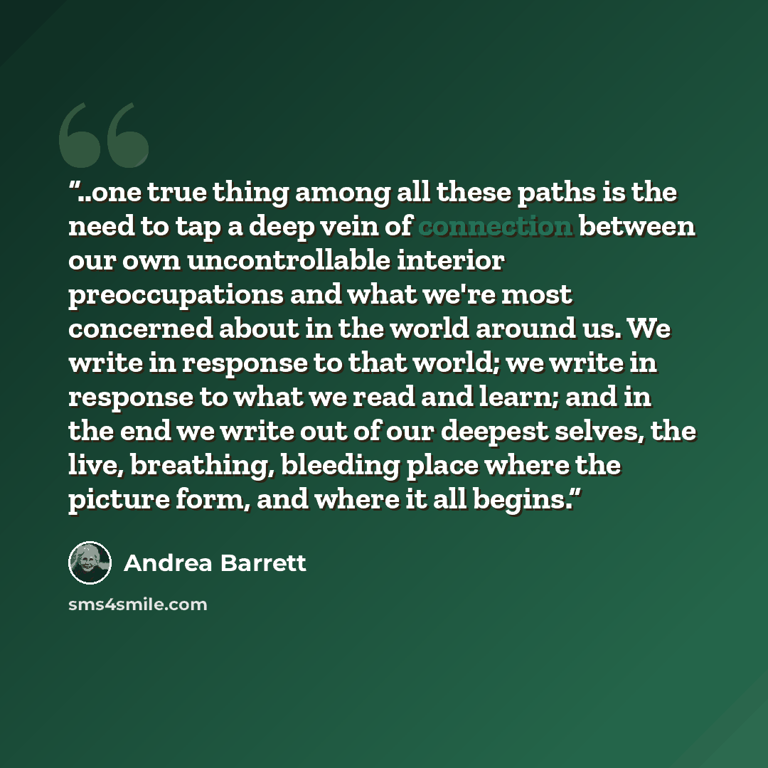 “..one true thing among all these paths is the need to tap a deep vein of connection between our own uncontrollable interior preoccupations and what we're most concerned about in the world around us. We write in response to that world; we write in response to what we read and learn; and in the end…” quote by Andrea Barrett