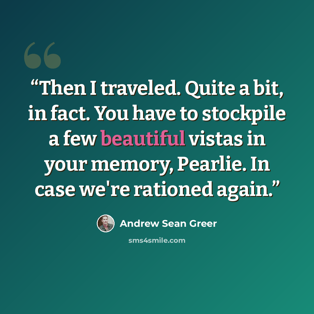 “Then I traveled. Quite a bit, in fact. You have to stockpile a few beautiful vistas in your memory, Pearlie. In case we're rationed again.” quote by Andrew Sean Greer