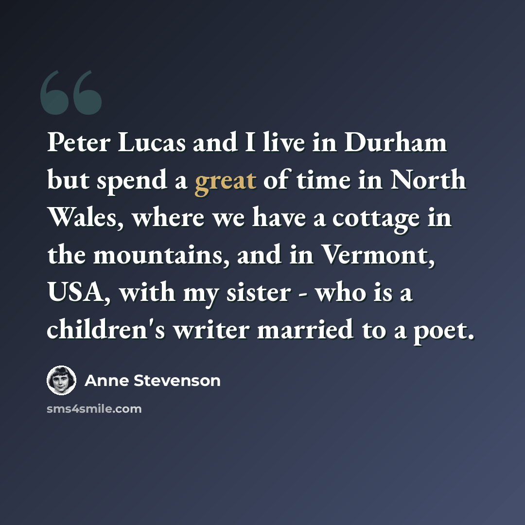 “Peter Lucas and I live in Durham but spend a great of time in North Wales, where we have a cottage in the mountains, and in Vermont, USA, with my sister - who is a children's writer married to a poet.” quote by Anne Stevenson