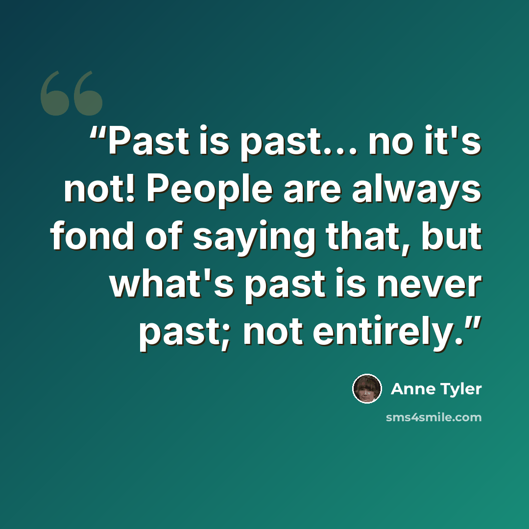 “Past is past... no it's not! People are always fond of saying that, but what's past is never past; not entirely.” quote by Anne Tyler