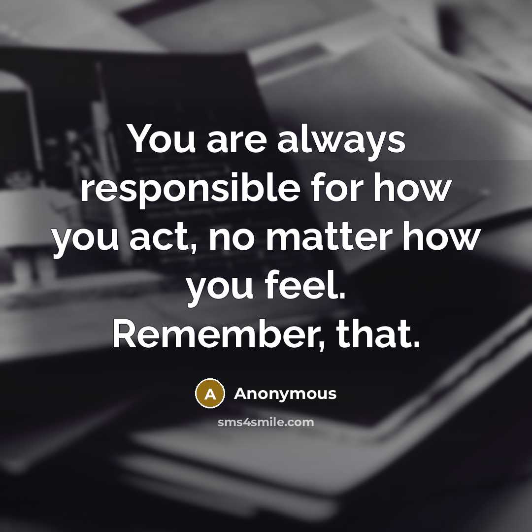 “You are always responsible for how you act, no matter how you feel. Remember, that.” quote by Anonymous