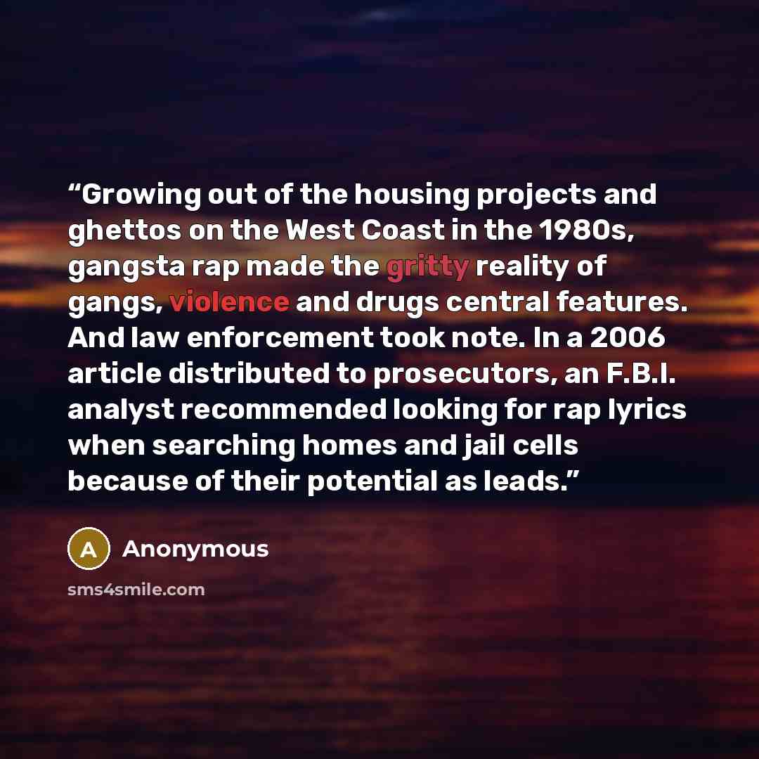 “Growing out of the housing projects and ghettos on the West Coast in the 1980s, gangsta rap made the gritty reality of gangs, violence and drugs central features. And law enforcement took note. In a 2006 article distributed to prosecutors, an F.B.I. analyst recommended looking for rap lyrics when…” quote by Anonymous
