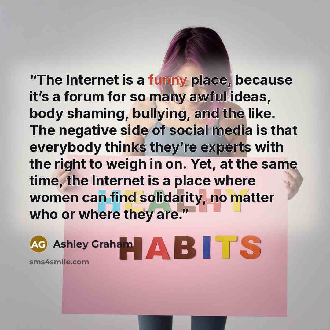 “The Internet is a funny place, because it’s a forum for so many awful ideas, body shaming, bullying, and the like. The negative side of social media is that everybody thinks they’re experts with the right to weigh in on. Yet, at the same time, the Internet is a place where women can find…” quote by Ashley Graham