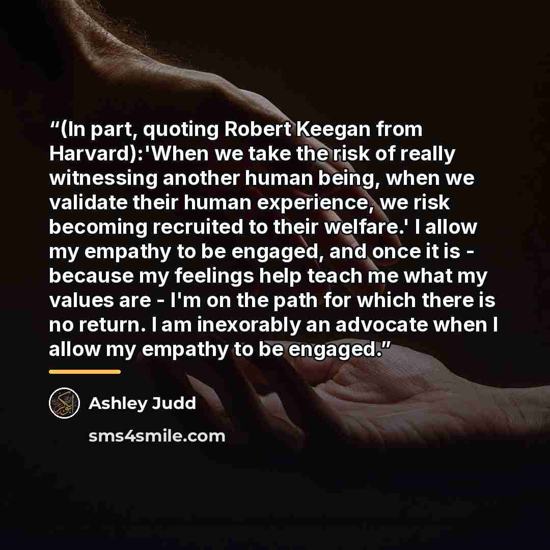 “(In part, quoting Robert Keegan from Harvard):'When we take the risk of really witnessing another human being, when we validate their human experience, we risk becoming recruited to their welfare.' I allow my empathy to be engaged, and once it is - because my feelings help teach me what my values…” quote by Ashley Judd
