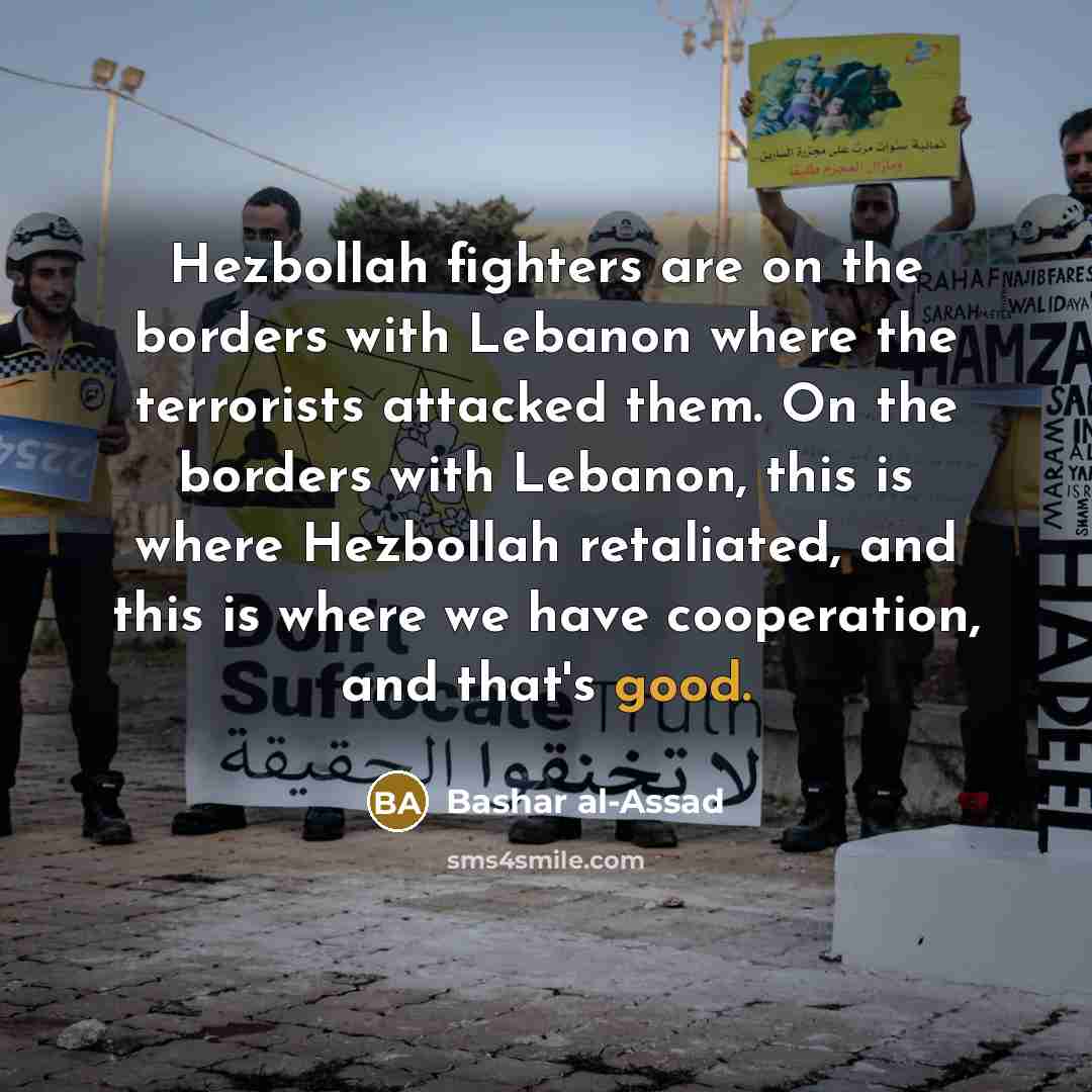 “Hezbollah fighters are on the borders with Lebanon where the terrorists attacked them. On the borders with Lebanon, this is where Hezbollah retaliated, and this is where we have cooperation, and that's good.” quote by Bashar al-Assad