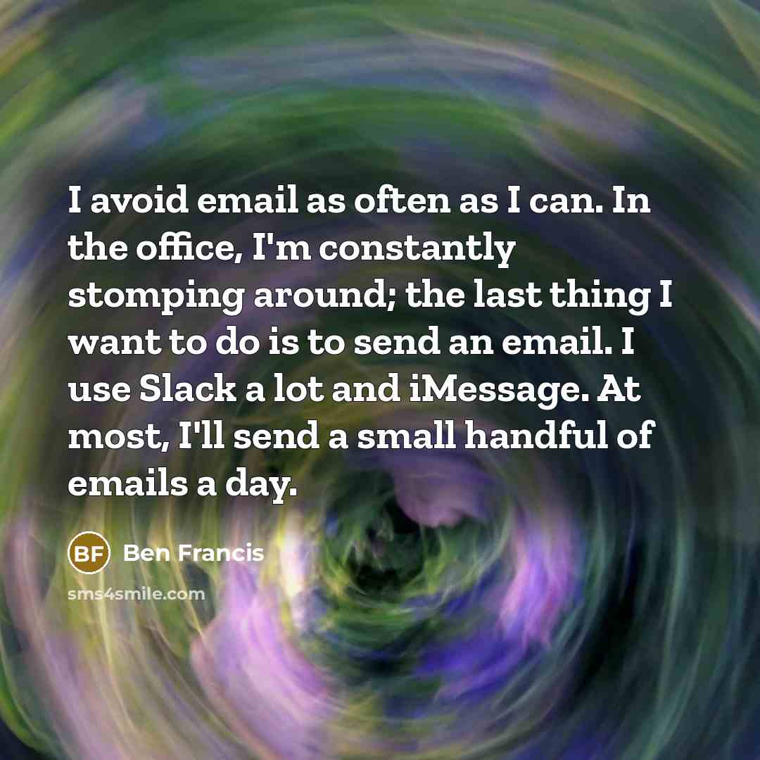 “I avoid email as often as I can. In the office, I'm constantly stomping around; the last thing I want to do is to send an email. I use Slack a lot and iMessage. At most, I'll send a small handful of emails a day.” quote by Ben Francis