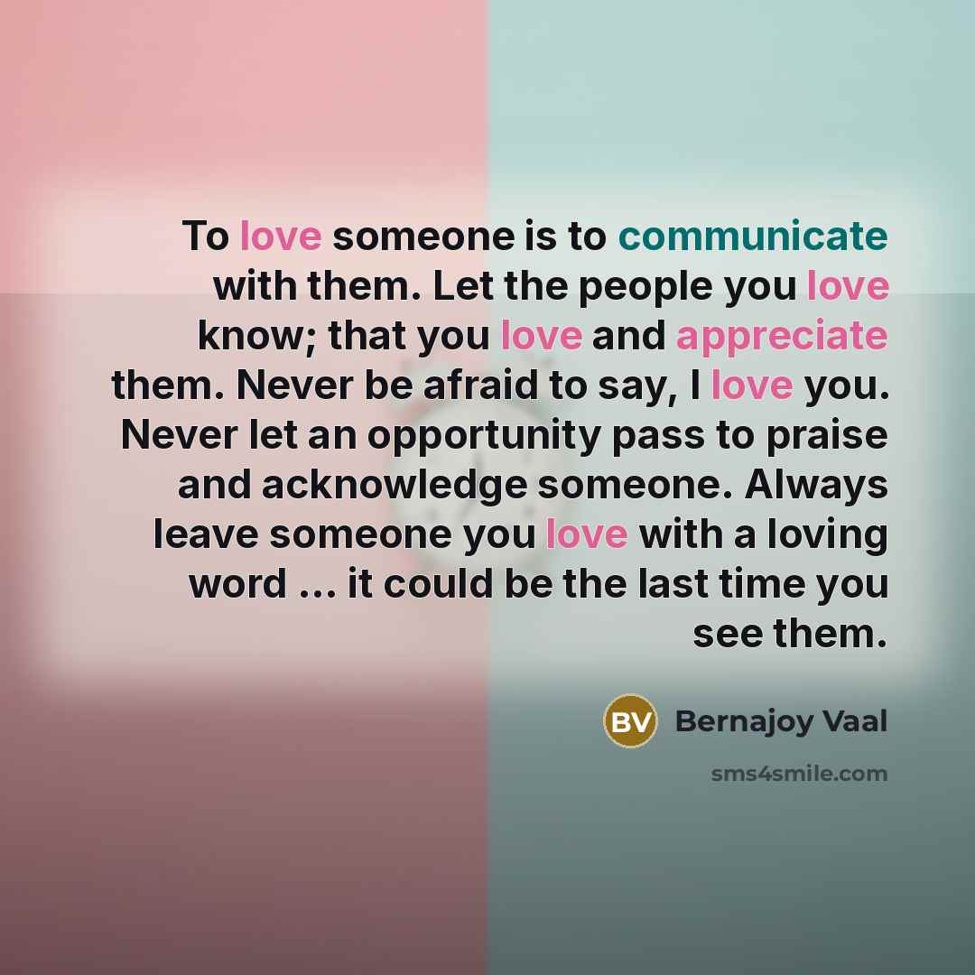 “To love someone is to communicate with them. Let the people you love know; that you love and appreciate them. Never be afraid to say, I love you. Never let an opportunity pass to praise and acknowledge someone. Always leave someone you love with a loving word ... it could be the last time you see…” quote by Bernajoy Vaal
