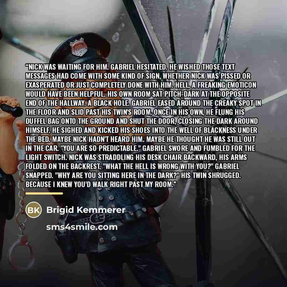 “Nick was waiting for him. Gabriel hesitated. He wished those text messages had come with some kind of sign, whether Nick was pissed or exasperated or just completely done with him. Hell, a freaking emoticon would have been helpful. His own room sat pitch-dark at the opposite end of the hallway. A…” quote by Brigid Kemmerer