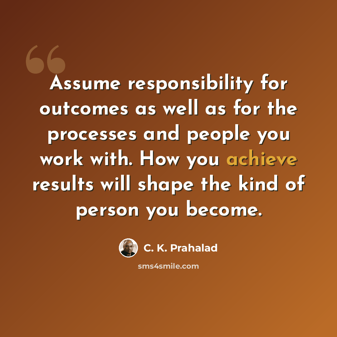 “Assume responsibility for outcomes as well as for the processes and people you work with. How you achieve results will shape the kind of person you become.” quote by C. K. Prahalad