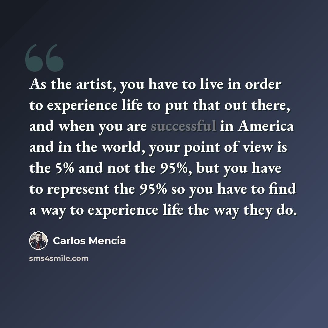 “As the artist, you have to live in order to experience life to put that out there, and when you are successful in America and in the world, your point of view is the 5% and not the 95%, but you have to represent the 95% so you have to find a way to experience life the way they do.” quote by Carlos Mencia