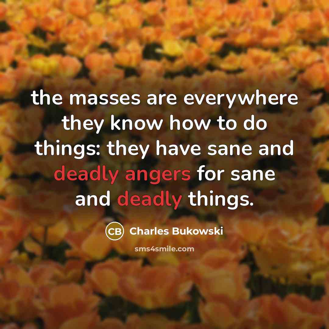 “the masses are everywhere they know how to do things: they have sane and deadly angers for sane and deadly things.” quote by Charles Bukowski