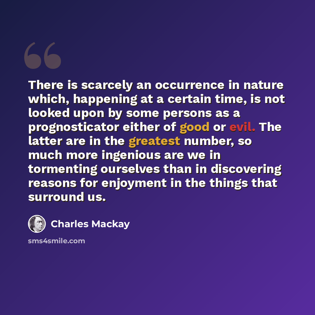 “There is scarcely an occurrence in nature which, happening at a certain time, is not looked upon by some persons as a prognosticator either of good or evil. The latter are in the greatest number, so much more ingenious are we in tormenting ourselves than in discovering reasons for enjoyment in the…” quote by Charles Mackay