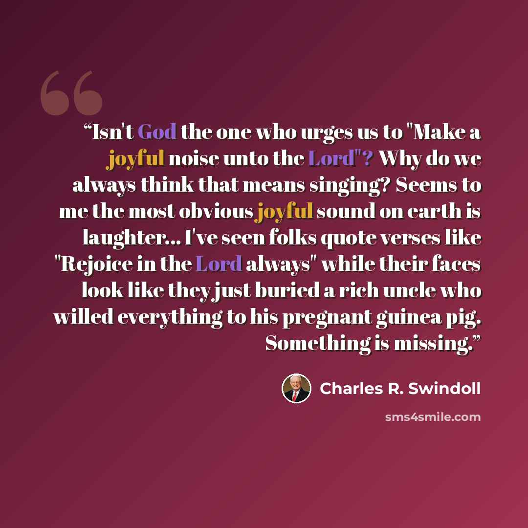 “Isn't God the one who urges us to "Make a joyful noise unto the Lord"? Why do we always think that means singing? Seems to me the most obvious joyful sound on earth is laughter... I've seen folks quote verses like "Rejoice in the Lord always" while their faces look like they just buried a rich…” quote by Charles R. Swindoll