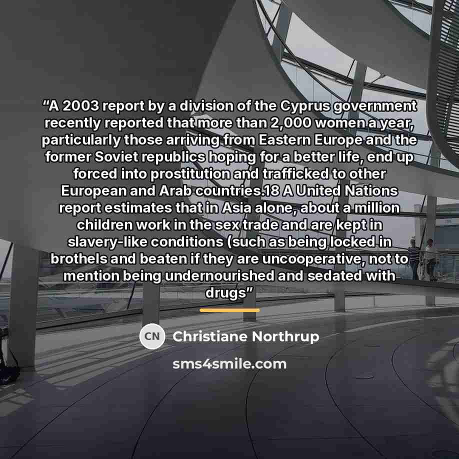 “A 2003 report by a division of the Cyprus government recently reported that more than 2,000 women a year, particularly those arriving from Eastern Europe and the former Soviet republics hoping for a better life, end up forced into prostitution and trafficked to other European and Arab countries.18…” quote by Christiane Northrup