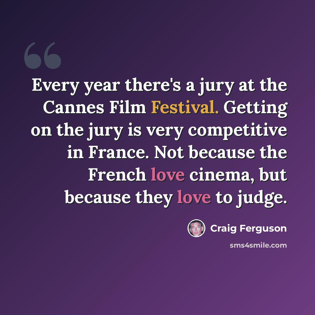 “Every year there's a jury at the Cannes Film Festival. Getting on the jury is very competitive in France. Not because the French love cinema, but because they love to judge.” quote by Craig Ferguson