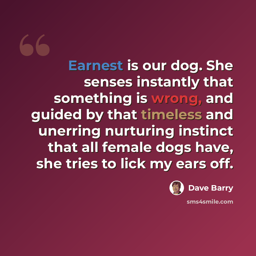 “Earnest is our dog. She senses instantly that something is wrong, and guided by that timeless and unerring nurturing instinct that all female dogs have, she tries to lick my ears off.” quote by Dave Barry