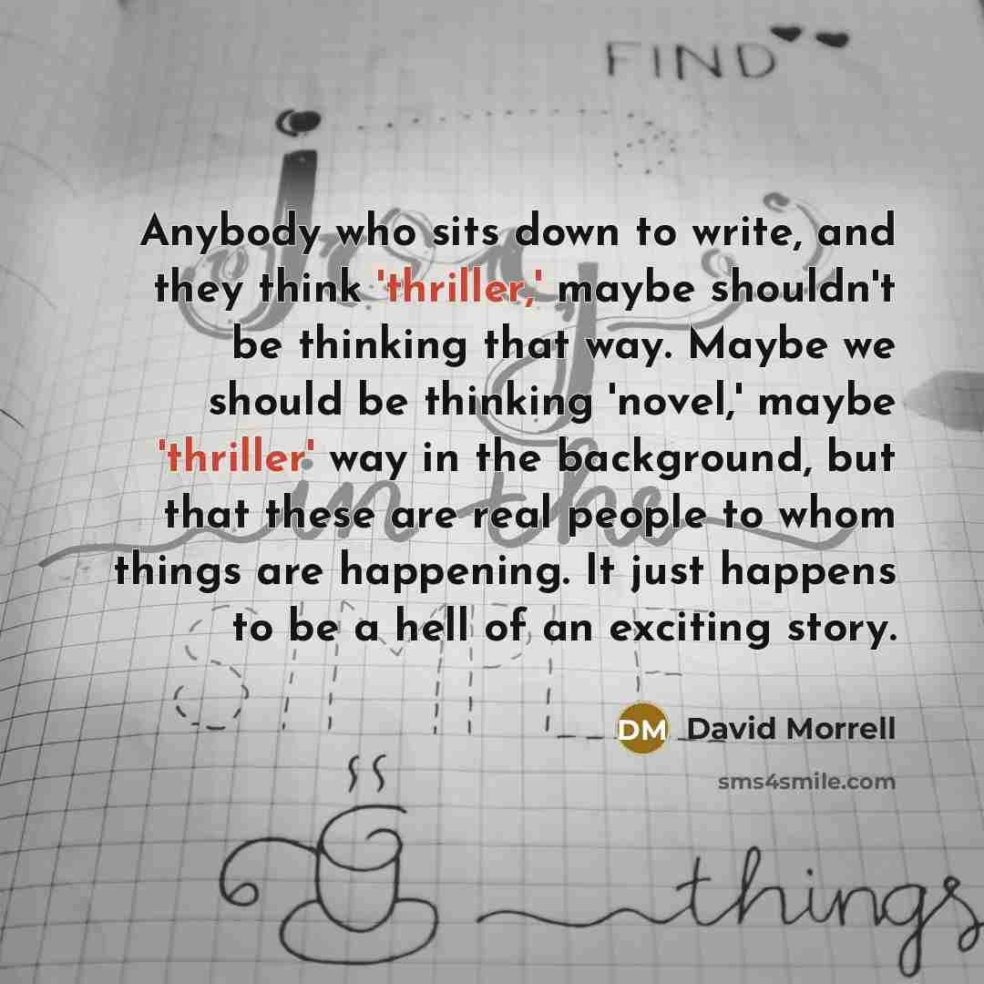 “Anybody who sits down to write, and they think 'thriller,' maybe shouldn't be thinking that way. Maybe we should be thinking 'novel,' maybe 'thriller' way in the background, but that these are real people to whom things are happening. It just happens to be a hell of an exciting story.” quote by David Morrell