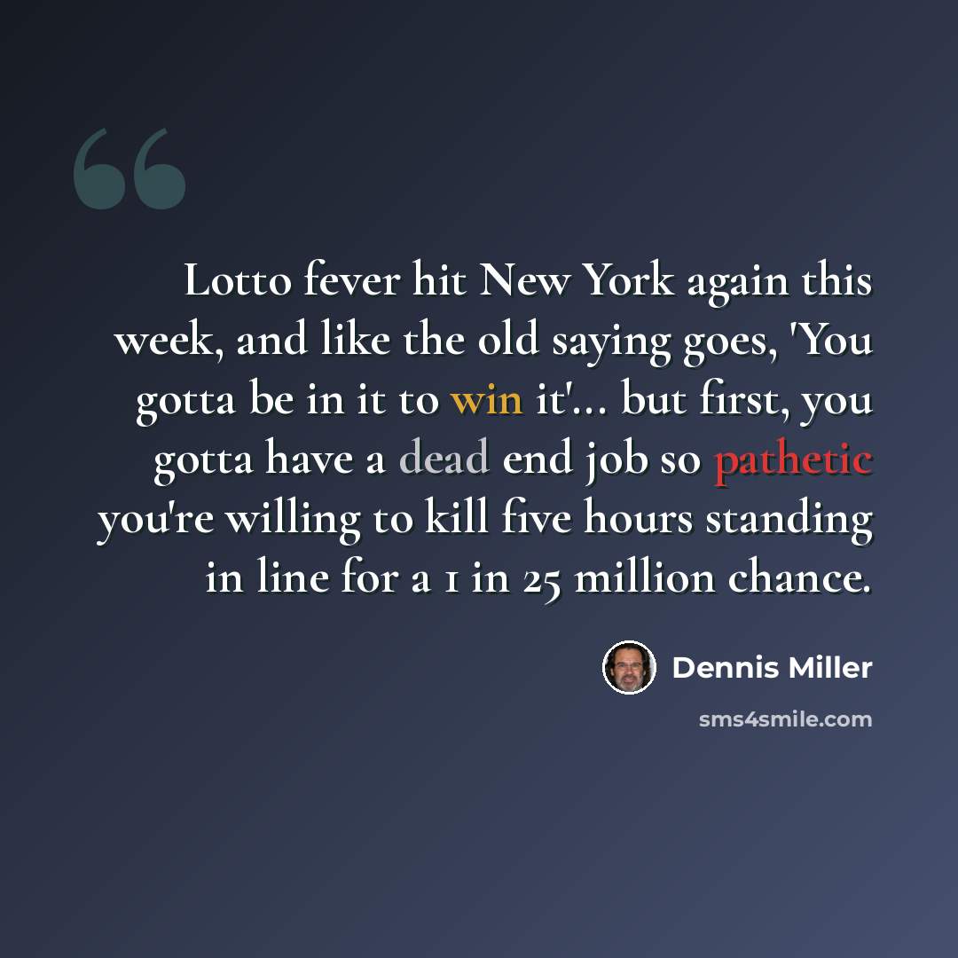 “Lotto fever hit New York again this week, and like the old saying goes, 'You gotta be in it to win it'... but first, you gotta have a dead end job so pathetic you're willing to kill five hours standing in line for a 1 in 25 million chance.” quote by Dennis Miller