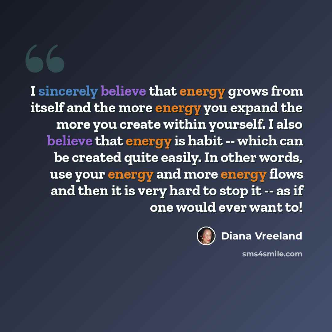 “I sincerely believe that energy grows from itself and the more energy you expand the more you create within yourself. I also believe that energy is habit -- which can be created quite easily. In other words, use your energy and more energy flows and then it is very hard to stop it -- as if one…” quote by Diana Vreeland