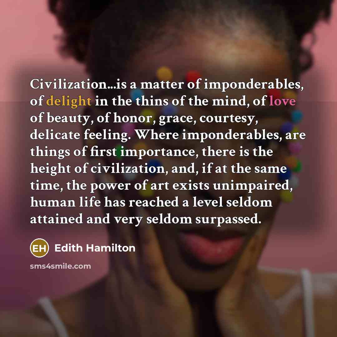 “Civilization...is a matter of imponderables, of delight in the thins of the mind, of love of beauty, of honor, grace, courtesy, delicate feeling. Where imponderables, are things of first importance, there is the height of civilization, and, if at the same time, the power of art exists unimpaired…” quote by Edith Hamilton