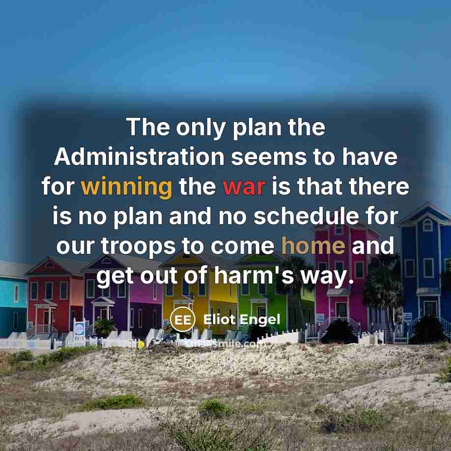 “The only plan the Administration seems to have for winning the war is that there is no plan and no schedule for our troops to come home and get out of harm's way.” quote by Eliot Engel