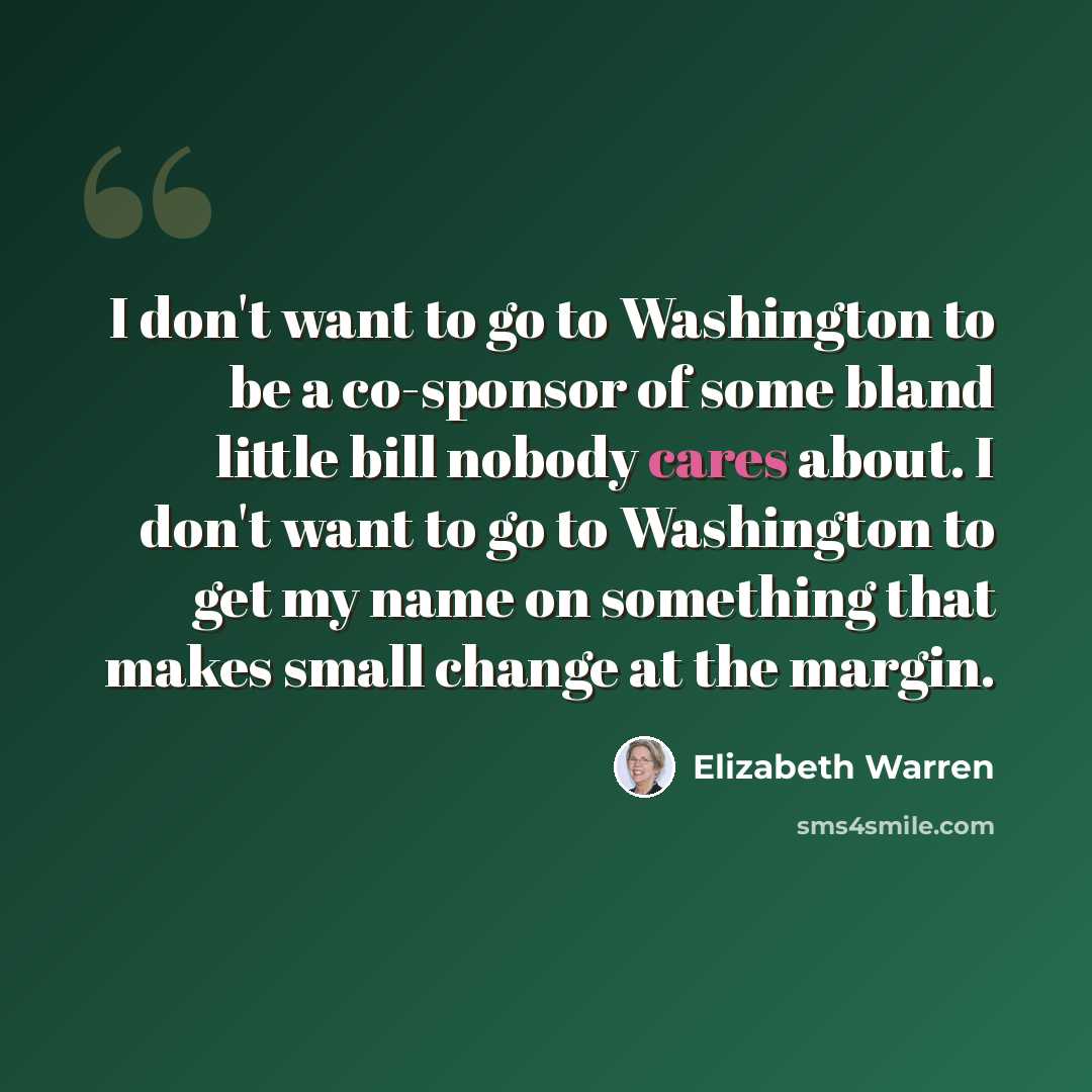 “I don't want to go to Washington to be a co-sponsor of some bland little bill nobody cares about. I don't want to go to Washington to get my name on something that makes small change at the margin.” quote by Elizabeth Warren