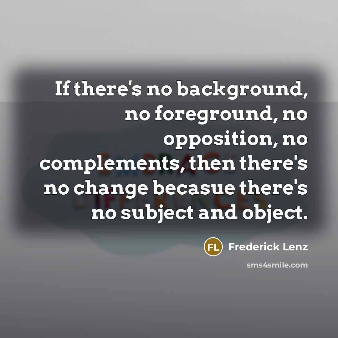 “If there's no background, no foreground, no opposition, no complements, then there's no change becasue there's no subject and object.” quote by Frederick Lenz