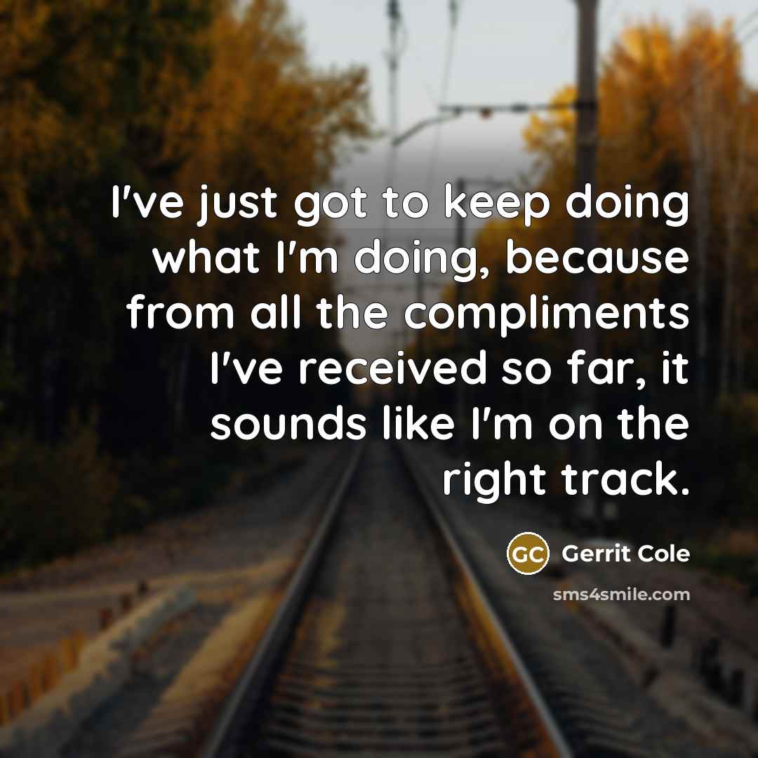 “I've just got to keep doing what I'm doing, because from all the compliments I've received so far, it sounds like I'm on the right track.” quote by Gerrit Cole