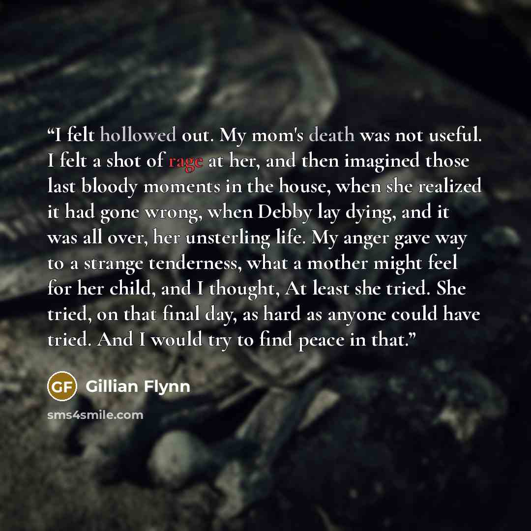 “I felt hollowed out. My mom's death was not useful. I felt a shot of rage at her, and then imagined those last bloody moments in the house, when she realized it had gone wrong, when Debby lay dying, and it was all over, her unsterling life. My anger gave way to a strange tenderness, what a mother…” quote by Gillian Flynn