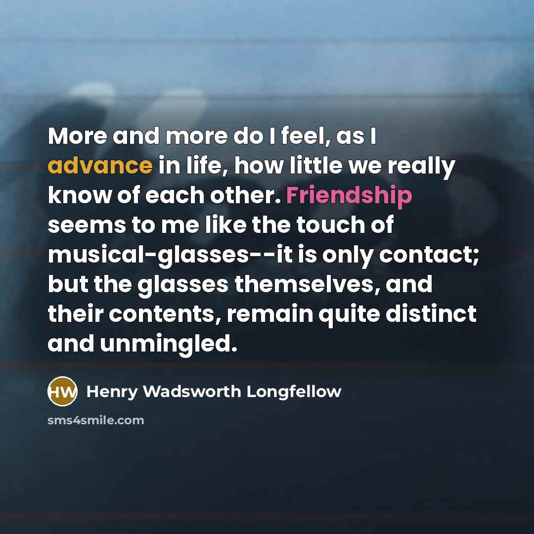 “More and more do I feel, as I advance in life, how little we really know of each other. Friendship seems to me like the touch of musical-glasses--it is only contact; but the glasses themselves, and their contents, remain quite distinct and unmingled.” quote by Henry Wadsworth Longfellow